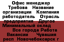 Офис-менеджер Требова › Название организации ­ Компания-работодатель › Отрасль предприятия ­ Другое › Минимальный оклад ­ 18 000 - Все города Работа » Вакансии   . Чувашия респ.,Новочебоксарск г.